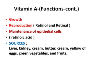 Vitamin A-(Functions-cont.)
• Growth
• Reproduction ( Retinol and Retinal )
• Maintenance of epithelial cells
• ( retinoic acid )
• SOURCES :
Liver, kidney, cream, butter, cream, yellow of
eggs, green vegetables, and fruits.
 