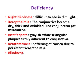 Deficiency
• Night blindness : difficult to see in dim light.
• Xeropthalmia : The conjunctiva become
dry, thick and wrinkled. The conjunctiva get
keratinized.
• Bitot’s spots : grayish-white triangular
plaques firmly adherent to conjunctiva.
• Keratomalacia : softening of cornea due to
persistent xeropthalmia.
• Blindness.
 
