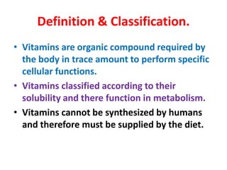 Definition & Classification.
• Vitamins are organic compound required by
the body in trace amount to perform specific
cellular functions.
• Vitamins classified according to their
solubility and there function in metabolism.
• Vitamins cannot be synthesized by humans
and therefore must be supplied by the diet.
 