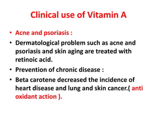 Clinical use of Vitamin A
• Acne and psoriasis :
• Dermatological problem such as acne and
psoriasis and skin aging are treated with
retinoic acid.
• Prevention of chronic disease :
• Beta carotene decreased the incidence of
heart disease and lung and skin cancer.( anti
oxidant action ).
 