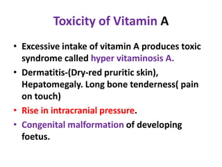 Toxicity of Vitamin A
• Excessive intake of vitamin A produces toxic
syndrome called hyper vitaminosis A.
• Dermatitis-(Dry-red pruritic skin),
Hepatomegaly. Long bone tenderness( pain
on touch)
• Rise in intracranial pressure.
• Congenital malformation of developing
foetus.
 