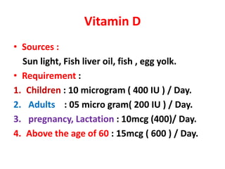 Vitamin D
• Sources :
Sun light, Fish liver oil, fish , egg yolk.
• Requirement :
1. Children : 10 microgram ( 400 IU ) / Day.
2. Adults : 05 micro gram( 200 IU ) / Day.
3. pregnancy, Lactation : 10mcg (400)/ Day.
4. Above the age of 60 : 15mcg ( 600 ) / Day.
 
