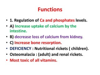 Functions
• 1. Regulation of Ca and phosphates levels.
• A) Increase uptake of calcium by the
intestine.
• B) decrease loss of calcium from kidney.
• C) Increase bone resorption.
• DEFICIENCY : Nutritional rickets ( children).
• Osteomalacia : (adult) and renal rickets.
• Most toxic of all vitamins.
 