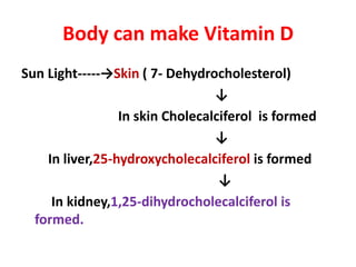Body can make Vitamin D
Sun Light-----→Skin ( 7- Dehydrocholesterol)
↓
In skin Cholecalciferol is formed
↓
In liver,25-hydroxycholecalciferol is formed
↓
In kidney,1,25-dihydrocholecalciferol is
formed.
 
