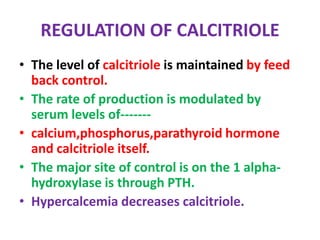 REGULATION OF CALCITRIOLE
• The level of calcitriole is maintained by feed
back control.
• The rate of production is modulated by
serum levels of-------
• calcium,phosphorus,parathyroid hormone
and calcitriole itself.
• The major site of control is on the 1 alpha-
hydroxylase is through PTH.
• Hypercalcemia decreases calcitriole.
 