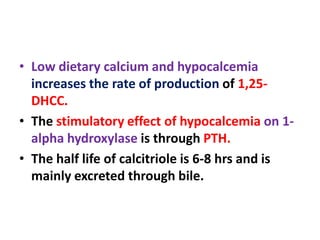 • Low dietary calcium and hypocalcemia
increases the rate of production of 1,25-
DHCC.
• The stimulatory effect of hypocalcemia on 1-
alpha hydroxylase is through PTH.
• The half life of calcitriole is 6-8 hrs and is
mainly excreted through bile.
 