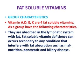FAT SOLUBLE VITAMINS
• GROUP CHARACTERISTICS
• Vitamin A,D, E, K are 4 fat soluble vitamins.
As a group have the following characteristics.
• They are absorbed in the lymphatic system
with fat. Fat soluble vitamin deficiency can
occurs secondary to any condition that
interfere with fat absorption such as mal-
nutrition, pancreatic and biliary disease.
 