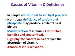 Causes of Vitamin D Deficiency
• In people not exposed to sun light properly.
• Nutritional deficiency of calcium and
phosphate may produce similar clinical
picture
• Malabsorption of vitamin ( Obstructive
jaundice and steatorrhea).
• High phytate content in diet reduce the
absorption of vitamin.
• Abnormal Vit.D activation.
 