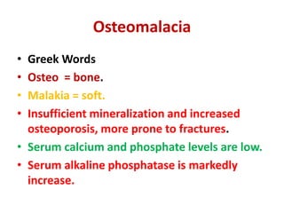 Osteomalacia
• Greek Words
• Osteo = bone.
• Malakia = soft.
• Insufficient mineralization and increased
osteoporosis, more prone to fractures.
• Serum calcium and phosphate levels are low.
• Serum alkaline phosphatase is markedly
increase.
 