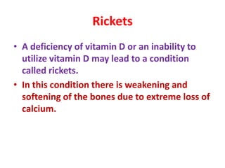 Rickets
• A deficiency of vitamin D or an inability to
utilize vitamin D may lead to a condition
called rickets.
• In this condition there is weakening and
softening of the bones due to extreme loss of
calcium.
 