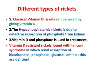 Different types of rickets
• 1. Classical Vitamin D rickets can be cured by
giving vitamin D.
• 2.The Hypophosphatemic rickets is due to
defective resorption of phosphate from kidney
• 3.Vitamin D and phosphate is used in treatment.
• Vitamin D resistant rickets found with fanconi
syndrome in which renal resorption of
bicarbonate , phosphate , glucose , amino acids
are deficient.
 