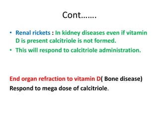 Cont…….
• Renal rickets : In kidney diseases even if vitamin
D is present calcitriole is not formed.
• This will respond to calcitriole administration.
End organ refraction to vitamin D( Bone disease)
Respond to mega dose of calcitriole.
 