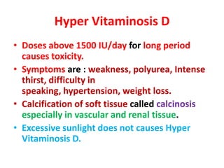 Hyper Vitaminosis D
• Doses above 1500 IU/day for long period
causes toxicity.
• Symptoms are : weakness, polyurea, Intense
thirst, difficulty in
speaking, hypertension, weight loss.
• Calcification of soft tissue called calcinosis
especially in vascular and renal tissue.
• Excessive sunlight does not causes Hyper
Vitaminosis D.
 
