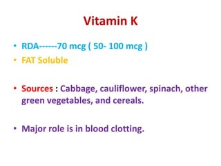 Vitamin K
• RDA------70 mcg ( 50- 100 mcg )
• FAT Soluble
• Sources : Cabbage, cauliflower, spinach, other
green vegetables, and cereals.
• Major role is in blood clotting.
 