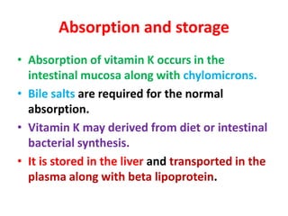 Absorption and storage
• Absorption of vitamin K occurs in the
intestinal mucosa along with chylomicrons.
• Bile salts are required for the normal
absorption.
• Vitamin K may derived from diet or intestinal
bacterial synthesis.
• It is stored in the liver and transported in the
plasma along with beta lipoprotein.
 