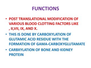 FUNCTIONS
• POST TRANSLATIONAL MODIFICATION OF
VARIOUS BLOOD CLOTTING FACTORS LIKE
, II,VII, IX, AND X.
• THIS IS DONE BY CARBOXYLATION OF
GLUTAMIC ACID RESIDUE WITH THE
FORMATION OF GAMA-CARBOXYGLUTAMATE
• CARBXYLATION OF BONE AND KIDNEY
PROTEIN
 