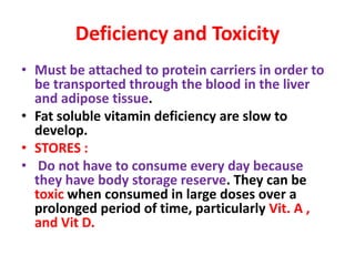 Deficiency and Toxicity
• Must be attached to protein carriers in order to
be transported through the blood in the liver
and adipose tissue.
• Fat soluble vitamin deficiency are slow to
develop.
• STORES :
• Do not have to consume every day because
they have body storage reserve. They can be
toxic when consumed in large doses over a
prolonged period of time, particularly Vit. A ,
and Vit D.
 