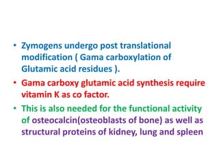 • Zymogens undergo post translational
modification ( Gama carboxylation of
Glutamic acid residues ).
• Gama carboxy glutamic acid synthesis require
vitamin K as co factor.
• This is also needed for the functional activity
of osteocalcin(osteoblasts of bone) as well as
structural proteins of kidney, lung and spleen
 