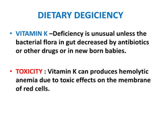 DIETARY DEGICIENCY
• VITAMIN K –Deficiency is unusual unless the
bacterial flora in gut decreased by antibiotics
or other drugs or in new born babies.
• TOXICITY : Vitamin K can produces hemolytic
anemia due to toxic effects on the membrane
of red cells.
 