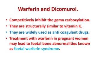 Warferin and Dicomurol.
• Competitively inhibit the gama carboxylation.
• They are structurally similar to vitamin K.
• They are widely used as anti coagulant drugs.
• Treatment with warferin in pregnant women
may lead to foetal bone abnormalities known
as foetal warferin syndrome.
 