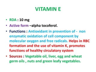 VITAMIN E
• RDA : 10 mg
• Active form –alpha tocoferol.
• Functions : Antioxidant in prevention of - non
enzymatic oxidation of cell component by
molecular oxygen and free radicals. Helps in RBC
formation and the use of vitamin K, promotes
functions of healthy circulatory system
• Sources : Vegetable oil, liver, egg and wheat
germ oils , nuts and green leafy vegetables.
 