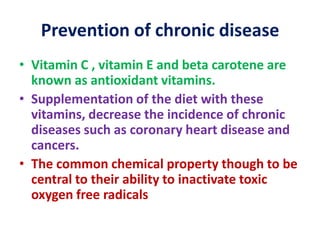 Prevention of chronic disease
• Vitamin C , vitamin E and beta carotene are
known as antioxidant vitamins.
• Supplementation of the diet with these
vitamins, decrease the incidence of chronic
diseases such as coronary heart disease and
cancers.
• The common chemical property though to be
central to their ability to inactivate toxic
oxygen free radicals
 