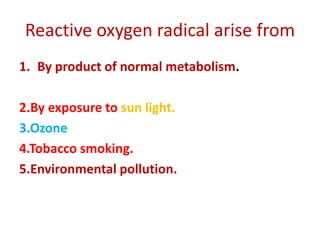 Reactive oxygen radical arise from
1. By product of normal metabolism.
2.By exposure to sun light.
3.Ozone
4.Tobacco smoking.
5.Environmental pollution.
 