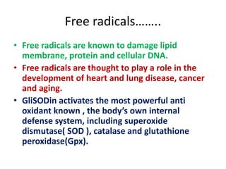 Free radicals……..
• Free radicals are known to damage lipid
membrane, protein and cellular DNA.
• Free radicals are thought to play a role in the
development of heart and lung disease, cancer
and aging.
• GliSODin activates the most powerful anti
oxidant known , the body’s own internal
defense system, including superoxide
dismutase( SOD ), catalase and glutathione
peroxidase(Gpx).
 