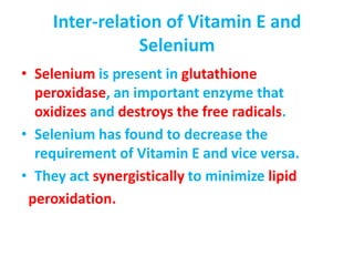 Inter-relation of Vitamin E and
Selenium
• Selenium is present in glutathione
peroxidase, an important enzyme that
oxidizes and destroys the free radicals.
• Selenium has found to decrease the
requirement of Vitamin E and vice versa.
• They act synergistically to minimize lipid
peroxidation.
 