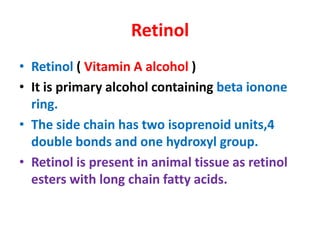 Retinol
• Retinol ( Vitamin A alcohol )
• It is primary alcohol containing beta ionone
ring.
• The side chain has two isoprenoid units,4
double bonds and one hydroxyl group.
• Retinol is present in animal tissue as retinol
esters with long chain fatty acids.
 