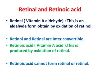 Retinal and Retinoic acid
• Retinal ( Vitamin A aldehyde) : This is an
aldehyde form obtain by oxidation of retinol.
• Retinol and Retinal are inter convertible.
• Retinoic acid ( Vitamin A acid ).This is
produced by oxidation of retinal.
• Retinoic acid cannot form retinal or retinol.
 