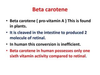 Beta carotene
• Beta carotene ( pro-vitamin A ) This is found
in plants.
• It is cleaved in the intestine to produced 2
molecule of retinal.
• In human this conversion is inefficient.
• Beta carotene in human possesses only one
sixth vitamin activity compared to retinal.
 