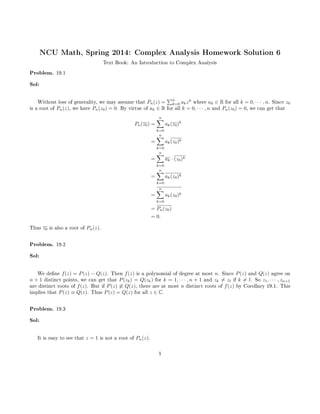 NCU Math, Spring 2014: Complex Analysis Homework Solution 6
Text Book: An Introduction to Complex Analysis
Problem. 19.1
Sol:
Without loss of generality, we may assume that Pn(z) =
n
k=0 akzk
where ak ∈ R for all k = 0, · · · , n. Since z0
is a root of Pn(z), we have Pn(z0) = 0. By virtue of ak ∈ R for all k = 0, · · · , n and Pn(z0) = 0, we can get that
Pn(z0) =
n
k=0
ak(z0)k
=
n
k=0
ak(z0)k
=
n
k=0
ak · (z0)k
=
n
k=0
ak(z0)k
=
n
k=0
ak(z0)k
= Pn(z0)
= 0.
Thus z0 is also a root of Pn(z).
Problem. 19.2
Sol:
We dene f(z) = P(z) − Q(z). Then f(z) is a polynomial of degree at most n. Since P(z) and Q(z) agree on
n + 1 distinct points, we can get that P(zk) = Q(zk) for k = 1, · · · , n + 1 and zk = zl if k = l. So z1, · · · , zn+1
are distinct roots of f(z). But if P(z) ≡ Q(z), there are at most n distinct roots of f(z) by Corollary 19.1. This
implies that P(z) ≡ Q(z). Thus P(z) = Q(z) for all z ∈ C.
Problem. 19.3
Sol:
It is easy to see that z = 1 is not a root of Pn(z).
1
 