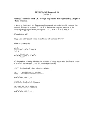 PHYSICS 4340 Homework # 6
                                           Due Mar. 8

    Reading: You should finish Ch 3 through page 72 and then begin reading Chapter 7
    – band structure.

    1. An x-ray (lambda= 1.542 Å) powder photograph is made of a metallic element. The
    structure is known to be either FCC or BCC. Diffraction rings are observed at the
    following Bragg angles (theta), in degrees: 22.3, 26.0, 38.3, 46.6, 49.4, 61.2,...

    What element is it?

    Bragg Law is nλ=2dsinθ where d=2π/|G| and |G|=(2π/a)(h2+k2+l2)1/2

    So nλ = 2(2π/|G|)sinθ

    nλ 2π
              h 2 + k 2 + l 2 = sin θ
    4π a
            ⎛ nλ ⎞ 2 2
    sin θ = ⎜ ⎟ (h + k 2 + l 2 )
       2
            ⎝ 2a ⎠

    We don’t know a, but by matching the sequence of Bragg angles with the allowed values
    of h2+k2+l2, we can see if (λ/2a) is a constant (modulo n).
€
    If FCC, SG=0 unless h,k,l are all even or all odd.

    h,k,l,=111,200,220,311,222,400,331 ….

    h2+k2+l2=3,4,8,11,12,16 ….

    If BCC, SG=0 unless h+k+l is even

    h,k,l=110,200,220,310,222,312

    h2+k2+l2=2,4,8,10,12,14 …
 