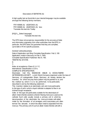 Description of GB785746 (A)
A high quality text as facsimile in your desired language may be available
amongst the following family members:
FR1140688 (A) US2872403 (A)
FR1140688 (A) US2872403 (A) less
Translate this text into Tooltip
[81][(1)__Select language]
Translate this text into
The EPO does not accept any responsibility for the accuracy of data
and information originating from other authorities than the EPO; in
particular, the EPO does not guarantee that they are complete,
up-to-date or fit for specific purposes.
PATENT SPECIFICATION
Date of Application and filing Complete Specification: Feb 3, 195
Application made in Germany on Feb 3, 1955.
Complete Specification Published: Nov 6, 195;
7859746 No 3413156.
6.
7.
Index at acceptance:-Class 41, A 1 C.
International Classification:-C 23 b.
COMPLETE SPECIFICATION
Electrolytic Cell We, BADISCHE ANILIN & SODA-FABRIK
AKTIENGESELLSCHAFT, a Joint Stock Company organised under the laws of
Germany, of Ludwigshafen Rhein, Germany, do hereby declare the
invention, for which we pray that a patent may be granted to us, and
the method by which it is to be performed, to be particularly
described in and by the following statement: -
This invention relates to an electrolytic cell, and more particularly
to the type of cell in which a liquid cathode is adapted to flow in an
inclined trough receptacle.
Cells of this type are particularly suitable for the electrolysis of
alkali metal chloride solutions wherein flowing mercury is used as the
cathode Such cells usually include a primary unit in which by
decomposition of the electrolyte the mercury is laden with alkali
metal by the formation of an amalgam, and a secondary unit, often
termed the denuder, in which the alkali metal is separated from the
mercury The primary unit of such an alkali metal chloride cell with a
 