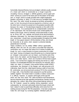 horizontally disposed flowing mercury amalgam cathode usually consists
of a lower part which is constructed as a trough to give the
circulating mercury amalgam a definite guidance, and an upper part
which serves as a cover for the lower part On the bottom of the lower
part or trough, which is usually provided with a slight longitudinal
gradient amounting to about 2 %, the mercury or amalgam flows as a
thin band This band should be spread out as thinly as possible in
order to limit the amount of mercury required to a minimum, and, on
the other hand, it should be spread out to the greatest possible width
because the output of the electrolyzer depends on the width of the
band However, it is a prerequisite for an unobjectionable conduction
of the electrolysis that the band should cover uninterruptedly the
bottom of the trough, which is ordinarily constructed wholly or partly
as an lPrice 3/61 iron cathode, and should not be disconnected or
otherwise interrupted For this reason the bottom should not exhibit
any unevenness, should have a constant gradient throughout the whole
length of the support viewed in 50 the direction of flow, and should
be horizontal at all points when viewed in a direction laterally
perpendicular to the flow.
These conditions con be initially fulfilled without appreciable
difficulty when the mer 55 cury band is not wider than about 80
centimetres and not longer than about 8 to 9 metres A suitable cell
trough for such a case consists in a known construction of a rolled
iron beam having a U-shaped cross-60 section as in a channel beam or
an I-shaped cross-section as in an I-beam, such that the web of the
beam forms the bottom and the flanges form the sides of the trough
Since such rolled beams, which are mounted on 65 two base support
points, must be free from sagging and twisting and remain so, rolled
sections of considerable thickness are necessary, for example, with a
rolled iron beam of I-shaped cross-section having a width of 8070
centimetres, the thickness of the flanges and web amounts to 30
millimetres Apart from this, rolled beams having a width of more than
80 centimetres are not economical to produce 75 For the construction
of large cells, it has therefore been proposed to use flat sections
welded together from sheet metal in a boxlike or hollow construction
It is difficult, however, to prepare cell troughs of this type 80
which are free from strain The cells mounted at room temperature
become distorted at the high operating temperatures, thereby seriously
disrupting the uniform flow of the mercury band Internal strains of
the 85 material caused by welding during preparation cannot
subsequently be removed, particularly where the trough is lined with
hard rubber In order to avoid these difficulties which arise from the
welding process during 90 785,746 preparation, it has been proposed to
make the cell trough by screwing together individual parts, for
 