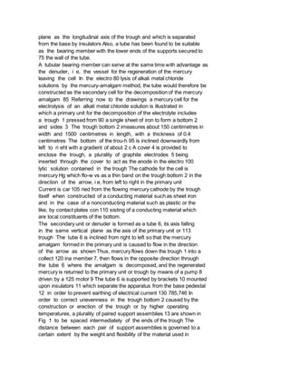 plane as the longitudinal axis of the trough and which is separated
from the base by insulators Also, a tube has been found to be suitable
as the bearing member with the lower ends of the supports secured to
75 the wall of the tube.
A tubular bearing member can serve at the same time with advantage as
the denuder, i e, the vessel for the regeneration of the mercury
leaving the cell In the electro 80 lysis of alkali metal chloride
solutions by the mercury-amalgam method, the tube would therefore be
constructed as the secondary cell for the decomposition of the mercury
amalgam 85 Referring now to the drawings a mercury cell for the
electrolysis of an alkali metal chloride solution is illustrated in
which a primary unit for the decomposition of the electrolyte includes
a trough 1 pressed from 90 a single sheet of iron to form a bottom 2
and sides 3 The trough bottom 2 imeasures about 150 centimetres in
width and 1500 centimetres in length, with a thickness of 0.4
centimetres The bottom of the trou-h 95 is inclined downwardly from
left to ri eht with a gradient of about 2 c A cover 4 is provided to
enclose the trough, a plurality of graphite electrodes 5 being
inserted through the cover to act as the anode in the electro 100
lytic solution contained in the trough The cathode for the cell is
mercury Hg which flo-w vs as a thin band on the trough bottom 2 in the
direction of the arrow, i e, from left to right in the primary unit
Current is car 105 ried from the flowing mercury cathode by the trough
itself when constructed of a conducting material such as sheet iron
and in the case of a nonconducting material such as plastic or the
like, by contact plates con 110 sisting of a conducting material which
are local constituents of the bottom.
The secondary unit or denuder is formed as a tube 6, its axis falling
in the same vertical plane as the axis of the primary unit or 113
trough The tube 6 is inclined from right to left so that the mercury
amalgam formed in the primary unit is caused to flow in the direction
of the arrow as shown Thus, mercury flows down the trough 1 into a
collect 120 ina member 7, then flows in the opposite direction through
the tube 6 where the amalgam is decomposed, and the regenerated
mercury is returned to the primary unit or trough by means of a pump 8
driven by a 125 motor 9 The tube 6 is supported by brackets 10 mounted
upon insulators 11 which separate the apparatus from the base pedestal
12 in order to prevent earthing of electrical current 130 785,746 In
order to correct unevenness in the trough bottom 2 caused by the
construction or erection of the trough or by higher operating
temperatures, a plurality of paired support assemblies 13 are shown in
Fig 1 to be spaced intermediately of the ends of the trough The
distance between each pair of support assemblies is governed to a
certain extent by the weight and flexibility of the material used in
 