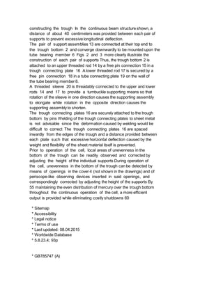 constructing the trough In the continuous beam structure shown, a
distance of about 40 centimeters was provided between each pair of
supports to prevent excessive longitudinal deflection.
The pair of support assemblies 13 are connected at their top end to
the trough bottom 2 and converge downwardly to be mounted upon the
tube bearing member 6 Figs 2 and 3 more clearly illustrate the
construction of each pair of supports Thus, the trough bottom 2 is
attached to an upper threaded rod 14 by a free pin connection 15 in a
trough connecting plate 16 A lower threaded rod 17 is secured by a
free pin connection 18 in a tube connecting plate 19 on the wall of
the tube bearing member 6.
A threaded sleeve 20 is threadably connected to the upper and lower
rods 14 and 17 to provide a turnbuckle supporting means so that
rotation of the sleeve in one direction causes the supporting assembly
to elongate while rotation in the opposite direction causes the
supporting assembly to shorten.
The trough connecting plates 16 are securely attached to the trough
bottom by pins Welding of the trough connecting plates to sheet metal
is not advisable since the deformation caused by welding would be
difficult to correct The trough connecting plates 16 are spaced
inwardly from the edges of the trough and a distance provided between
each plate such that excessive horizontal deflection caused by the
weight and flexibility of the sheet material itself is prevented.
Prior to operation of the cell, local areas of unevenness in the
bottom of the trough can be readily observed and corrected by
adjusting the height of the individual supports During operation of
the cell, unevenness in the bottom of the trough can be detected by
means of openings in the cover 4 (not shown in the drawings) and of
periscope-like observing devices inserted in said openings, and
correspondingly corrected by adjusting the height of the supports By
55 maintaining the even distribution of mercury over the trough bottom
throughout the continuous operation of the cell, a more efficient
output is provided while eliminating costly shutdowns 60
* Sitemap
* Accessibility
* Legal notice
* Terms of use
* Last updated: 08.04.2015
* Worldwide Database
* 5.8.23.4; 93p
* GB785747 (A)
 