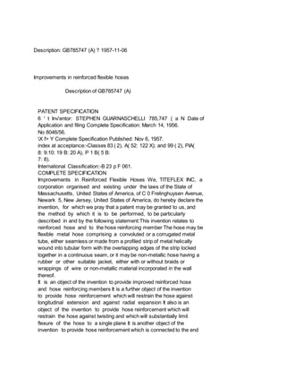 Description: GB785747 (A) ? 1957-11-06
Improvements in reinforced flexible hoses
Description of GB785747 (A)
PATENT SPECIFICATION
6 ' t Inv'entor: STEPHEN GUARNASCHELLI 785,747 ( a N Date of
Application and filing Complete Specification: March 14, 1956.
No 8046/56.
X f> Y Complete Specification Published: Nov 6, 1957.
index at acceptance:-Classes 83 ( 2), A( 52: 122 X); and 99 ( 2), PIA(
8: 9:10: 19 B: 20 A), P 1 B( 5 B:
7: 8).
International Classification:-B 23 p F 061.
COMPLETE SPECIFICATION
Improvements in Reinforced Flexible Hoses We, TITEFLEX INC, a
corporation organised and existing under the laws of the State of
Massachusetts, United States of America, of C 0 Frelinghuysen Avenue,
Newark 5, New Jersey, United States of America, do hereby declare the
invention, for which we pray that a patent may be granted to us, and
the method by which it is to be performed, to be particularly
described in and by the following statement:This invention relates to
reinforced hose and to the hose reinforcing member The hose may be
flexible metal hose comprising a convoluted or a corrugated metal
tube, either seamless or made from a profiled strip of metal helically
wound into tubular form with the overlapping edges of the strip locked
together in a continuous seam, or it may be non-metallic hose having a
rubber or other suitable jacket, either with or without braids or
wrappings of wire or non-metallic material incorporated in the wall
thereof.
It is an object of the invention to provide improved reinforced hose
and hose reinforcing members It is a further object of the invention
to provide hose reinforcement which will restrain the hose against
longitudinal extension and against radial expansion It also is an
object of the invention to provide hose reinforcement which will
restrain the hose against twisting and which will substantially limit
flexure of the hose to a single plane It is another object of the
invention to provide hose reinforcement which is connected to the end
 