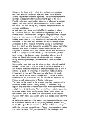fittings of the hose and in which the reinforcement provides a
graduated resistance to flexure adjacent the end fittings It is still'
another object of the invention to provide a hose reinforcement which
is simple and economical to manufacture and apply to the hose.
Flexible metal hose customarily is reinforced by a braided wire casing
applied over the hose and secured at its ends to the end fittings of
the hose This wire casing may comprise a single braid layer, or
overlying braid layers.
A braid layer may consist of a braid of flat ribbon wires, or a braid
of round wires, lPrice 3 s 6 d l the latter usually being applied in a
basket weave A multiple layer casing may comprise different kinds of
braids, for example an inner braid of flat ribbon wires and an outer
basket weave braid of round, wires Longitudinal extension and radial
expansion of the hose are restrained by such a reinforcement
Application of these braided reinforcing casings to flexible metal
hose is a costly and time-consuming operation The braided casing has
relatively little effect to restrain the hose against twisting when
subjected to torsional forces, and when the hose is bent the stresses
tend to be concentrated in the braid adjacent the end fitting 'When a
fault occurs in the braided casing it usually is adjacent an end
fitting and if the braided casing fails at this point there no longer
is any restraint against longitudinal extension or radial expansion of
the hose.
Non-metallic hose also may be reinforced by an externally applied
braided casing, which may be made from metal wires or from
non-metallic material Sometimes an external braided casing is used in
addition to braids or wrappings of wire or non-metallic material,
incorporated in the wall of the hose, and other times it is used in
lieu of internal reinforcement The objections to the use of braided
reinforcement for non-metallic hose are similar to the objections to
the use of such reinforcement for flexible metal hose.
The hose reinforcement of the present invention may replace the
externally applied braided casing entirely, of if desired it may
replace only the outer braid in a hose which otherwise would have a
multiple layer braided casing When used with non-metallic hose which
otherwise would have reinforcement incorporated within the
non-metallic wall of the hose, the reinforcement of the present
invention may make unnecessary some or all reinforcement within the
wall.
A preferred embodiment of the present invention selected for purposes
of illustration is shown in the accompanying drawings, wherein: And _
2 785,747 Figure 1 is an elevation of a flexible metal hose having a
reinforcing member secured thereon; Figure 2 is an elevation showing
the reinforced hose of Figure 1 rotated 900 about its longitudinal
 