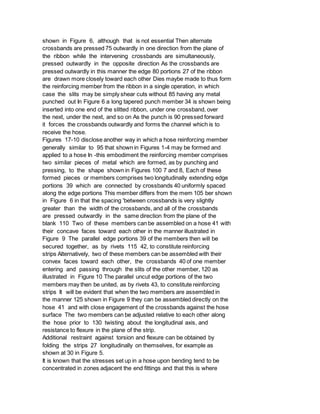 shown in Figure 6, although that is not essential Then alternate
crossbands are pressed 75 outwardly in one direction from the plane of
the ribbon while the intervening crossbands are simultaneously,
pressed outwardly in the opposite direction As the crossbands are
pressed outwardly in this manner the edge 80 portions 27 of the ribbon
are drawn more closely toward each other Dies maybe made to thus form
the reinforcing member from the ribbon in a single operation, in which
case the slits may be simply shear cuts without 85 having any metal
punched out In Figure 6 a long tapered punch member 34 is shown being
inserted into one end of the slitted ribbon, under one crossband, over
the next, under the next, and so on As the punch is 90 pressed forward
it forces the crossbands outwardly and forms the channel which is to
receive the hose.
Figures 17-10 disclose another way in which a hose reinforcing member
generally similar to 95 that shown in Figures 1-4 may be formed and
applied to a hose In -this embodiment the reinforcing member comprises
two similar pieces of metal which are formed, as by punching and
pressing, to the shape shown in Figures 100 7 and 8, Each of these
formed pieces or members comprises two longitudinally extending edge
portions 39 which are connected by crossbands 40 uniformly spaced
along the edge portions This member differs from the mem 105 ber shown
in Figure 6 in that the spacing 'between crossbands is very slightly
greater than the width of the crossbands, and all of the crossbands
are pressed outwardly in the same direction from the plane of the
blank 110 Two of these members can be assembled on a hose 41 with
their concave faces toward each other in the manner illustrated in
Figure 9 The parallel edge portions 39 of the members then will be
secured together, as by rivets 115 42, to constitute reinforcing
strips Alternatively, two of these members can be assembled with their
convex faces toward each other, the crossbands 40 of one member
entering and passing through the slits of the other member, 120 as
illustrated in Figure 10 The parallel uncut edge portions of the two
members may then be united, as by rivets 43, to constitute reinforcing
strips It will be evident that when the two members are assembled in
the manner 125 shown in Figure 9 they can be assembled directly on the
hose 41 and with close engagement of the crossbands against the hose
surface The two members can be adjusted relative to each other along
the hose prior to 130 twisting about the longitudinal axis, and
resistance to flexure in the plane of the strip.
Additional restraint against torsion and flexure can be obtained by
folding the strips 27 longitudinally on themselves, for example as
shown at 30 in Figure 5.
It is known that the stresses set up in a hose upon bending tend to be
concentrated in zones adjacent the end fittings and that this is where
 