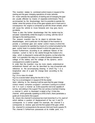 This invention relates to combined control means in respect of the
starting and the gear changing operations of motor vehicles.
On motor vehicles the operations of starting and of changing the gear
are usually effected by means of separate control levers This is
accompanied by the disadvantage that it is possible to operate the
starter when the pinions of one of the gear speeds are in mesh and in
consequence the engine is connected up with the driven wheels, which
will cause the vehicle to move forwards and may give, rise to
accidents.
There is also the further disadvantage that the starter may be
actuated inadvertently whilst the engine is running, with the risk of
damage to the starting pinions.
The present invention has for its object to eliminate these
disadvantages, and in particular it is the object of the invention to
provide a combined gear and starter control means, in which the
starter is caused to be operated by means of a contact actuated by the
gear control lever in a position thereof in which the gear box is in
neutral Furthermore, according to an additional feature of the
invention, current is fed to the starter through the medium of a
relay, which is disposed in series with the dynamo, so that when the
latter is in operation the relay is in a state of balance between the
voltage of the battery and the voltage of the dynamo, and in
consequence is unable to operate.
In order that the invention may be more clearly understood an
embodiment thereof will now be described by way of example with
reference to the accompanying drawing, in which Fig 1 is a
longitudinal view of a gear 50 change lever according to the
invention.
Fig 1 A is a view of a detail.
Fig 2 is a section taken along the line II-II in Fig 1.
Fig 3 is a circuit diagram in respect of 55 the starter.
Upon referring to the drawing it will be seen that the gear change
control means comprise a support 1, and lever 2 acting on a control
rod 3 in such a manner as to 60 cause this rod to be capable of
turning and sliding in the support This rod carries a member 4 having
a channel 5, which is illustrated in detail in Fig 1 A Into this
channel, which generally speaking is of 65 U-form, there penetrates a
guide pin 6 secured to the support.
As shown, the channel 5 comprises two main branches 5 a, 5 b, each of
which defines a position of displacement of the rod 3 and 70
corresponds to a certain speed For example, the channel 5 a
corresponds to reverse gear and the first speed of the gear, whilst
the channel 5 b corresponds to the second, third and fourth speeds 75
The channel 5 furthermore possesses at its middle point, in a
 
