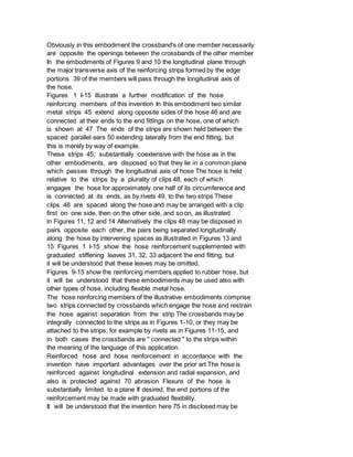 Obviously in this embodiment the crossband's of one member necessarily
are opposite the openings between the crossbands of the other member
In the embodiments of Figures 9 and 10 the longitudinal plane through
the major transverse axis of the reinforcing strips formed by the edge
portions 39 of the members will pass through the longitudinal axis of
the hose.
Figures 1 I-15 illustrate a further modification of the hose
reinforcing members of this invention In this embodiment two similar
metal strips 45 extend along opposite sides of the hose 46 and are
connected at their ends to the end fittings on the hose, one of which
is shown at 47 The ends of the strips are shown held between the
spaced parallel ears 50 extending laterally from the end fitting, but
this is merely by way of example.
These strips 45, substantially coextensive with the hose as in the
other embodiments, are disposed so that they lie in a common plane
which passes through the longitudinal axis of hose The hose is held
relative to the strips by a plurality of clips 48, each of which
engages the hose for approximately one half of its circumference and
is connected at its ends, as by rivets 49, to the two strips These
clips 48 are spaced along the hose and may be arranged with a clip
first on one side, then on the other side, and so on, as illustrated
in Figures 11, 12 and 14 Alternatively the clips 48 may be disposed in
pairs opposite each other, the pairs being separated longitudinally
along the hose by intervening spaces as illustrated in Figures 13 and
15 Figures 1 I-15 show the hose reinforcement supplemented with
graduated stiffening leaves 31, 32, 33 adjacent the end fitting, but
it will be understood that these leaves may be omitted.
Figures 9-15 show the reinforcing members applied to rubber hose, but
it will be understood that these embodiments may be used also with
other types of hose, including flexible metal hose.
The hose reinforcing members of the illustrative embodiments comprise
two strips connected by crossbands which engage the hose and restrain
the hose against separation from the strip The crossbands may be
integrally connected to the strips as in Figures 1-10, or they may be
attached to the strips, for example by rivets as in Figures 11-15, and
in both cases the crossbands are " connected " to the strips within
the meaning of the language of this application.
Reinforced hose and hose reinforcement in accordance with the
invention have important advantages over the prior art The hose is
reinforced against longitudinal extension and radial expansion, and
also is protected against 70 abrasion Flexure of the hose is
substantially limited to a plane If desired, the end portions of the
reinforcement may be made with graduated flexibility.
It will be understood that the invention here 75 in disclosed may be
 