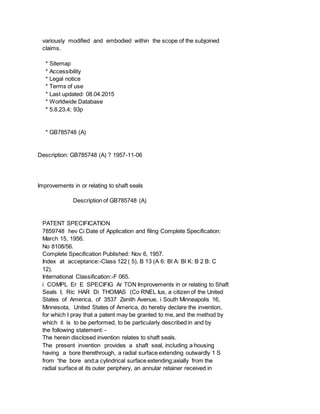 variously modified and embodied within the scope of the subjoined
claims.
* Sitemap
* Accessibility
* Legal notice
* Terms of use
* Last updated: 08.04.2015
* Worldwide Database
* 5.8.23.4; 93p
* GB785748 (A)
Description: GB785748 (A) ? 1957-11-06
Improvements in or relating to shaft seals
Description of GB785748 (A)
PATENT SPECIFICATION
7859748 hev Ci Date of Application and filing Complete Specification:
March 15, 1956.
No 8108/56.
Complete Specification Published: Nov 6, 1957.
Index at acceptance:-Class 122 ( 5), B 13 (A 6: Bl A: Bl K: B 2 B: C
12).
International Classification:-F 065.
i COMPL Er E SPECIFIG Ar TON Improvements in or relating to Shaft
Seals I, Ric HAR Di THOMAS (Co RNEL Ius, a citizen of the United
States of America, of 3537 Zenith Avenue, i South Minneapolis 16,
Minnesota, United States of America, do hereby declare the invention,
for which I pray that a patent may be granted to me, and the method by
which it is to be performed, to be particularly described in and by
the following statement: -
The herein disclosed invention relates to shaft seals.
The present invention provides a shaft seal, including a housing
having a bore therethrough, a radial surface extending outwardly 1 S
from 'the bore and;a cylindrical surface extending;axially from the
radial surface at its outer periphery, an annular retainer received in
 
