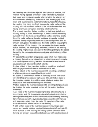 the housing and disposed adjacent the cylindrical surface, the
retainer having spaced cylindrical skirts with radial surfaces at
their ends and forming an annular 'channel within the retainer, ian'
annular resilient sealing ring, sheet-like in form and engaging at its
inner and outer marginal portions the radial surface of the housing,
the sealing ring being confined between the radial surface of the
housing and the radial end surfaces of the skirts of the retainer and
having an annular corrugation extending into the channel.
The present invention further provides a shaft seal, including a
housing having a bore therethrough, a radial surface extending
outwardly from the bore and a cylindrical surface extending axially
from the radial surface at its outer periphery, an annular resilient
sheetlike sealing ring having inner and outer radial portions with an
annular corrugation 'therebetween, the radial portions engaging the
radial surface of the housing, the corrugation forming an annular
space between, the sealing ring and radial, surface of the housing,
the sealing ring having a passageway therethrough bringing the space
formed by the corrugation into communication with the interior of the
housing.
An 'object of the invention is to provide a seal which may incorporate
a housing formed as an integral part of a bearing or which mnay be
built into a separate housing and as a unit installed in a recess in a
structure through 50 which the shaft extends.
Another object of the invention resides in providing a shaft seal
which engages the shaft over an extremely small area.
Another object of the invention resides in 55 providing a shaft seal
in which a minimum amount of heat is generated.
An object of the invention resides in prorviding a shaft seal which
will stand high pressures and high speed 60 A still further object of
the invention resides in providing a seal utilizing a sealing ring,
sheet-like in form and of extremely thin thickness.
Another object of the invention resides in 65 providing clamping means
for holding the outer marginal portion of the sealing ring from
movement.
I An object of the invention resides in providing a housing having a
bore therein and 70 through which the shaft extends and in further
forming the housing with an annular radial surface extending outwardly
from the bore and with a cylindrical surface concentric with the bore
and extending axially from the outer 75 periphery of the radial
surface to form an annular recess in the housing.
A still further object of the invention resides in mounting in said
recess an, annular retainer received between the shaft and cylin 80
drical surface of the housing and having spaced cylindrical skirts
forming an annular channel therebetween and with radial surfaces at
 