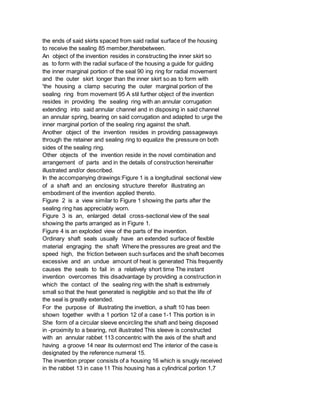 the ends of said skirts spaced from said radial surface of the housing
to receive the sealing 85 member,therebetween.
An object of the invention resides in constructing the inner skirt so
as to form with the radial surface of the housing a guide for guiding
the inner marginal portion of the seal 90 ing ring for radial movement
and the outer skirt longer than the inner skirt so as to form with
'the housing a clamp securing the outer marginal portion of the
sealing ring from movement 95 A stil further object of the invention
resides in providing the sealing ring with an annular corrugation
extending into said annular channel and in disposing in said channel
an annular spring, bearing on said corrugation and adapted to urge the
inner marginal portion of the sealing ring against the shaft.
Another object of the invention resides in providing passageways
through the retainer and sealing ring to equalize the pressure on both
sides of the sealing ring.
Other objects of the invention reside in the novel combination and
arrangement of parts and in the details of construction hereinafter
illustrated and/or described.
In the accompanying drawings:Figure 1 is a longitudinal sectional view
of a shaft and an enclosing structure therefor illustrating an
embodiment of the invention applied thereto.
Figure 2 is a view similar to Figure 1 showing the parts after the
sealing ring has appreciably worn.
Figure 3 is an, enlarged detail cross-sectional view of the seal
showing the parts arranged as in Figure 1.
Figure 4 is an exploded view of the parts of the invention.
Ordinary shaft seals usually have an extended surface of flexible
material engraging the shaft Where the pressures are great and the
speed high, the friction between such surfaces and the shaft becomes
excessive and an undue amount of heat is generated This frequently
causes the seals to fail in a relatively short time The instant
invention overcomes this disadvantage by providing a construction in
which the contact of the sealing ring with the shaft is extremely
small so that the heat generated is negligible and so that the life of
the seal is greatly extended.
For the purpose of illustrating the invettion, a shaft 10 has been
shown together wvith a 1 portion 12 of a case 1-1 This portion is in
She form of a circular sleeve encircling the shaft and being disposed
in -proximity to a bearing, not illustrated This sleeve is constructed
with an annular rabbet 113 concentric with the axis of the shaft and
having a groove 14 near its outermost end The interior of the case is
designated by the reference numeral 15.
The invention proper consists of a housing 16 which is snugly received
in the rabbet 13 in case 11 This housing has a cylindrical portion 1,7
 