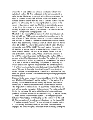 which fits in said rabbet and which is constructed with an inner
cylindrical surface 18 The said case is further constructed with a
radial portion 19 which is formed with a bore 21 snugly receiving the
shaft 10 The said radial portion is further formed with a radial inner
surface 22 which extends from the bore 21 up to the surface 18 of the
portion 17 of housing 16, The housing 16 is held in position in the
rabbet 13 'by means of a split ring 23 which is received in the groove
14 An 0ring 24 mounted in a groove 30 ' in the portion 17 of the
housing engages the portion 12 of the case 11 at the surface of the
rabbet 13 and prevents leakage past the seal.
Mounted in the housing 16 is a retainer 25 which is constructed with
two skirts 26 and 70 27 concentric relative to one another and to the
axis of shaft 10 These skirts are cylindrical in form and spaced from
one another to provide a channel 28 therebetween The said retainer
further has a connecting portion 29 which 75 extends between the two
skirts 26 and 27 The retainer 25 is also formed with a bore 31 which
receives the shaft 10 The skirt 2,7 fits snugly against the surface 18
of housing 16 and the retainer is guided for sliding move 80 ment in
axial direction thereby The skirt 26 has a radial surface 32 at the
end of the same and the skirt 2,7 has a similar radial surface 33 at
its end The surface 33, projects slightly beyond the surface 32 for a
purpose which 85 will be presently described The surface 32 is spaced
from the surface 22 'to form a guidewvay 34 therebetween The retainer
25 is held in position in the housing 16 by means of a split ring 35
which is received in a groove 90 36 formed in the cylindrical portion
1 7 of the housing and which extends through the surface 18 of the
same This ring is formed at its ends with eyes 37, one of which is
shown in Figure 4 These eyes serve to permit of 95 removal of the ring
from the groove 36 when it becomes necessary to disengage the parts
from one another.
Disposed in the space between the surfaces 32 and 33 of the skirts 26
and 27 of the 100 retainer 25 and the surface 22 of the portion 19 of
housing 16 is a flexible sheet-like sealing ring 38 This ring m ay be
constructed of rubber or any other similar suitable flexible material
The ring is formed with inner and 105 outer radial portions 41 and 42
and with an annular corrugation 43 therebetween The radial portion 41
fits in the guideway 34 and is guided for radial movement in said
guideway by means of the surface 22 of the housing 110 and the surface
32 of the retainer The inner radial portion 42 is clamped in position
between the surface 22 of the housing and the surface 33 of the skirt
27 The corrugation 43 of sealing ring 3:8 extends into the channel 28
115 as best shown in Figure 3 The inner edge 44 of the radial portion
41 of said ring is formed pointed, as illustrated, so that the same
engages the shaft throughout an extremely small area By guiding the
 