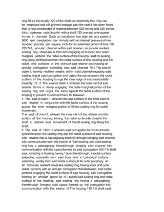 ring 38 a;t the locality 120 of the shaft, an extremely thin, ring can
be employed and still prevent leakage past the seal It has been found
that a ring constructed of material between 025 inches and 035 inches
thick, operates satisfactorily with a shaft 125 one and one-quarter
inches in diameter Such an installation has been run at a speed of
5000 rpm (revolutions per minute) with an internal pressure of one
hundred pounds per square inch for an extended period of time 130
785,748, annular channel within said retainer, an annular resilient
sealing ring, sheet-like in form and engaging at its inner and 'outer
marginal portions the radial surface of the housing, said 65 sealing
ring being confined between the radial surface of ithe housing and the
radial, end surfaces of the skirts of said retainer and havang an
annular corrugation extending into said channel 70 2 The seal of
claim'1, having resilient means within said channel engaging said
sealing ring at said corrugation and urging the same toward the radial
surface of the housing to urge the inner edge of said seal radially
inwardly 75 3 The seal of claim 1, wherein the outer skirt of said
retainer forms a clamp engaging the outer marginal portion of the
sealing ring and urges the same against the radial surface of the
housing to prevent movement there 80 between.
4 The seal of claim 1, wherein the end surface of the inner skirt of
said retainer in conjunction with the radial surface of the housing
guides the inner marginal portion of 85 the sealing ring for radial
movement.
The seal of claim 3, wherein the inner skirt of the retainer and the
portion of the housing having the radial surface lie close to the
shaft to restrain axial movement of the 90 sealing ring along the
shaft.
6 The seal of 'claim l, wherein said corrugation forms an annular
space between the sealing ring and the radial surface of said housing,
said retainer has a passageway there 95 through bringing said channel
into communication with the interior of 'the housing, and said sealing
ring has a passageway theresthrough bringing said channel into
communication with the space formed by said corrugation 100 7 A shaft
seal, including a housing having ' bore therethrough, a radial surface
extending outwardly from said bore 'and a 'cylindrical surface
extending axially from said radial surface at its outer periphery, an
an 105 nular resilient sheet-like sealing ring having inner and outer
radial portions with an annular corrugation therebetween, said radial
portions engaging the radial surface of said housing, said corrugation
forming an annular space be 110 tween said sealing ring and radial
surface of the housing, said sealing ring having a passageway
therethrough bringing said space formed by the corrugation into
communication with the interior of The housing 115 8 A shaft sealt
 