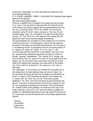 constructed substantially as herein described with reference to the
accompanying drawings.
S Th EVENS, LANGNER, 'PARRY 1 & ROLLINS ON, Chartered Patent Agents,
Agents for the Applicant.
and without appreciable leakage.
Pressure is applied to the corrugation 43 of sealing ring 38 by means
of an equa 4 izer ring which is disposed within the channel 2,8 and
which overlies and directly engages said corrugation Between this ring
and the connecting portion 29 of the retainer 25 is an annular
undulated spring 46 which exerts pressure on the ring 45 and
correspondingly urges the corrugation 43 toward the surface 22 of
housing 116 This forces the inner edge 44 of the sealing ring 318
against the shaft 10 and prevents leakage therebetween.
The space between the corrugation 43 of the sealing ring 3 H 8 and the
surface 22 of housing 1 '6 is designated in 'Figure 3 by the reference
numeral 47 This space communicates with the interior 15 of the case 11
in the following manner: A passageway 48 in the connecting portion 29
of retainer 25, brings the interior 15 of the case 11 into
communication with the channel 281 in said retainer, the ring 45 ' and
the spring 46 being sufficiently spaced from the skirts 2,6 and 27 to
provide passage therebetween The channel 28 is brought into
communication with the space 47 by means of 'a passageway 49 in the
sealing ring 38 By means of this construction, the pressure on both
sides of the sealing ring is equalized and undue strain on the sealing
ring which might be produced by the pressure in the case is
eliminated.
The advantages of the invention are manifest The corrugation 43, of
the sealing ring is normally relatively large ias shown in Figure 1 As
the ring wears, the spring 46 forces the corrugation 43 downwardly, as
shown in Figure 2, still maintaining the edge 44 of the sealing ring
in contact with the shaft Thus the life of the seal is greatly
lengthened The outer end of 'the ring being securely clamped by the
skirt 27, is held from movement At the same time the surfaces 32 ' and
22 form a guideway for guiding the inner portion of the spring toward
the shaft By means of this guideway, the thickness of the ring can be
made extremely small and at the same time afford a suitable seal
capable of withstanding high pressure and, high speed The device can
be constructed at a nominal expense and can be readily replaced when
required.
* Sitemap
* Accessibility
* Legal notice
* Terms of use
 