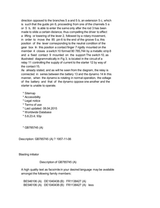 direction opposed to the branches 5 a and 5 b, an extension 5 c, which
is such that the guide pin 6, proceeding from one of the channels 5 a
or 5 b, 80 is able to enter the same only after the rod 3 has been
made to slide a certain distance, thus compelling the driver to effect
a lifting or lowering of the lever 2, followed by a rotary movement,
in order to move the 85 pin 6 to the end of the groove 5 a, this
position of the lever corresponding to the neutral condition of the
gear box In this position a contact finger 7 rigidly mounted on the
member 4 closes a switch 10 formed 90 785,744 by a metallic strip 8
and a fixed contact 9 mounted on the support The switch 10, as
illustrated diagrammatically in Fig 3, is located in the circuit of a
relay 11 controlling the supply of current to the starter 12 by way of
the contact 15.
As already stated, and as will he seen from the diagram, the relay is
connected in series between the battery 13 and the dynamo 14 In this
manner, when the dynamo is rotating in normal operation, the voltage
of the battery and that of the dynamo oppose one another and the
starter is unable to operate.
* Sitemap
* Accessibility
* Legal notice
* Terms of use
* Last updated: 08.04.2015
* Worldwide Database
* 5.8.23.4; 93p
* GB785745 (A)
Description: GB785745 (A) ? 1957-11-06
Blasting initiator
Description of GB785745 (A)
A high quality text as facsimile in your desired language may be available
amongst the following family members:
BE546106 (A) DE1040438 (B) FR1138427 (A)
BE546106 (A) DE1040438 (B) FR1138427 (A) less
 